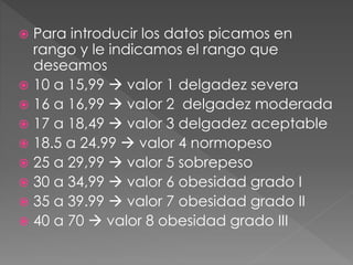  Para introducir los datos picamos en
rango y le indicamos el rango que
deseamos
 10 a 15,99  valor 1 delgadez severa
 16 a 16,99  valor 2 delgadez moderada
 17 a 18,49  valor 3 delgadez aceptable
 18.5 a 24.99  valor 4 normopeso
 25 a 29,99  valor 5 sobrepeso
 30 a 34,99  valor 6 obesidad grado I
 35 a 39.99  valor 7 obesidad grado II
 40 a 70  valor 8 obesidad grado III
 