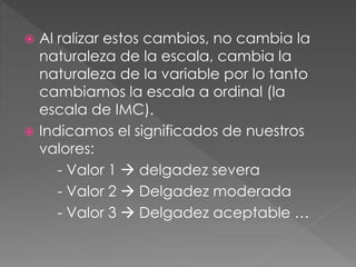  Al ralizar estos cambios, no cambia la
naturaleza de la escala, cambia la
naturaleza de la variable por lo tanto
cambiamos la escala a ordinal (la
escala de IMC).
 Indicamos el significados de nuestros
valores:
- Valor 1  delgadez severa
- Valor 2  Delgadez moderada
- Valor 3  Delgadez aceptable …
 
