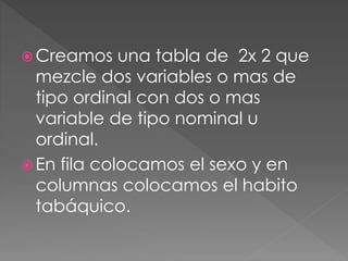  Creamos una tabla de 2x 2 que
mezcle dos variables o mas de
tipo ordinal con dos o mas
variable de tipo nominal u
ordinal.
 En fila colocamos el sexo y en
columnas colocamos el habito
tabáquico.
 