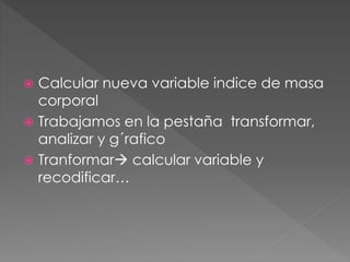  Calcular nueva variable indice de masa
corporal
 Trabajamos en la pestaña transformar,
analizar y g´rafico
 Tranformar calcular variable y
recodificar…
 