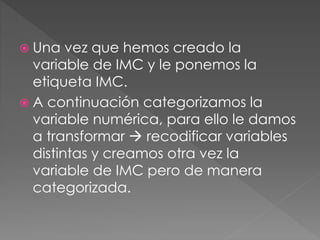 Una vez que hemos creado la
variable de IMC y le ponemos la
etiqueta IMC.
 A continuación categorizamos la
variable numérica, para ello le damos
a transformar  recodificar variables
distintas y creamos otra vez la
variable de IMC pero de manera
categorizada.
 