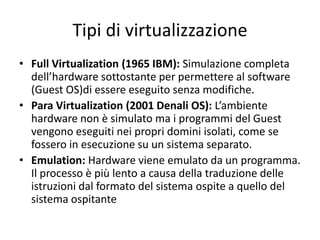 Tipi di virtualizzazione
• Full Virtualization (1965 IBM): Simulazione completa
dell’hardware sottostante per permettere al software
(Guest OS)di essere eseguito senza modifiche.
• Para Virtualization (2001 Denali OS): L’ambiente
hardware non è simulato ma i programmi del Guest
vengono eseguiti nei propri domini isolati, come se
fossero in esecuzione su un sistema separato.
• Emulation: Hardware viene emulato da un programma.
Il processo è più lento a causa della traduzione delle
istruzioni dal formato del sistema ospite a quello del
sistema ospitante
 