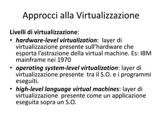 Approcci alla Virtualizzazione
Livelli di virtualizzazione:
• hardware-level virtualization: layer di
virtualizzazione presente sull’hardware che
esporta l’astrazione della virtual machine. Es: IBM
mainframe nei 1970
• operating system-level virtualization: layer di
virtualizzazione presente tra il S.O. e i programmi
eseguiti.
• high-level language virtual machines: layer di
virtualizzazione presente come un applicazione
eseguita sopra un S.O.
 