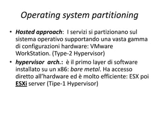 Operating system partitioning
• Hosted approach: I servizi si partizionano sul
sistema operativo supportando una vasta gamma
di configurazioni hardware: VMware
WorkStation. (Type-2 Hypervisor)
• hypervisor arch.: è il primo layer di software
installato su un x86: bare metal. Ha accesso
diretto all’hardware ed è molto efficiente: ESX poi
ESXi server (Tipe-1 Hypervisor)
 