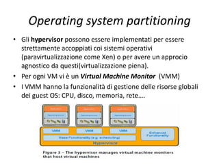 Operating system partitioning
• Gli hypervisor possono essere implementati per essere
strettamente accoppiati coi sistemi operativi
(paravirtualizzazione come Xen) o per avere un approcio
agnostico da questi(virtualizzazione piena).
• Per ogni VM vi è un Virtual Machine Monitor (VMM)
• I VMM hanno la funzionalità di gestione delle risorse globali
dei guest OS: CPU, disco, memoria, rete….
 