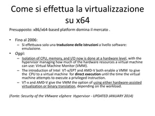 Come si effettua la virtualizzazione
su x64
Presupposto: x86/x64-based platform domina il mercato .
• Fino al 2006:
– Si effettuava solo una traduzione delle istruzioni a livello software:
emulazione.
• Oggi:
– Isolation of CPU, memory, and I/O now is done at a hardware level, with the
hypervisor managing how much of the hardware resources a virtual machine
can use: Virtual Machine Monitor (VMM).
– The introduction of Intel VT-x/EPT and AMD-V both enable a VMM to give
the CPU to a virtual machine for direct execution until the time the virtual
machine attempts to execute a privileged instruction.
– VT-x and AMD-V give the VMM the option of using either hardware-assisted
virtualization or binary translation, depending on the workload.
(Fonte: Security of the VMware vSphere Hypervisor - UPDATED JANUARY 2014)
 