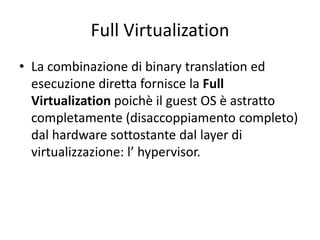Full Virtualization
• La combinazione di binary translation ed
esecuzione diretta fornisce la Full
Virtualization poichè il guest OS è astratto
completamente (disaccoppiamento completo)
dal hardware sottostante dal layer di
virtualizzazione: l’ hypervisor.
 