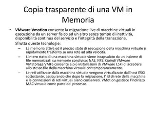 Copia trasparente di una VM in
Memoria
• VMware Vmotion consente la migrazione live di macchine virtuali in
esecuzione da un server fisico ad un altro senza tempo di inattività,
disponibilità continua del servizio e l'integrità della transazione.
Sfrutta queste tecnologie:
– La memoria attiva ed il preciso stato di esecuzione della macchina virtuale è
rapidamente trasferito su una rete ad alta velocità.
– L'intero stato di una macchina virtuale viene incapsulato da un insieme di
file memorizzati su memorie condiviso: NAS, NFS. Quindi VMware
VMStorage VMFS consente a più installazioni di VMware ESXi di accedere
allo stesso file della macchina virtuale contemporaneamente.
– Le reti utilizzate dalla macchina virtuale vengono virtualizzate dall'host ESXi
sottostante, assicurando che dopo la migrazione, l' id di rete della macchina
e le connessioni di reti virtuali siano conservati. VMotion gestisce l'indirizzo
MAC virtuale come parte del processo.
 