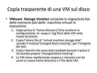 Copia trasparente di una VM sul disco
• VMware Storage Vmotion consente la migrazione live
delle memorie dati delle macchine virtuali in
esecuzione.
1. Copia prima la “home directory”(che contiene la
configurazione, lo swap e i log files) della VM nella
nuova locazione.
2. Copia l’intero file di “virtual machine storage disk“
usando il modulo“changed block tracking”, per l’integrità
dei dati.
3. Copia i blocchi che sono stati cambiati durante il passo 2
sfruttando proprio “changed block tracking”.
4. La VM viene rapidamente sospesa e riavviata così da
usare la nuova home directory e il file della VM.
 