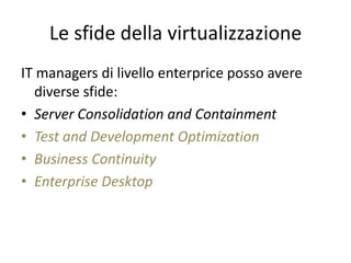Le sfide della virtualizzazione
IT managers di livello enterprice posso avere
diverse sfide:
• Server Consolidation and Containment
• Test and Development Optimization
• Business Continuity
• Enterprise Desktop
 