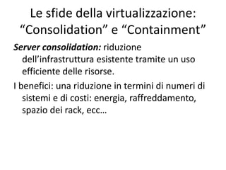 Le sfide della virtualizzazione:
“Consolidation” e “Containment”
Server consolidation: riduzione
dell’infrastruttura esistente tramite un uso
efficiente delle risorse.
I benefici: una riduzione in termini di numeri di
sistemi e di costi: energia, raffreddamento,
spazio dei rack, ecc…
 