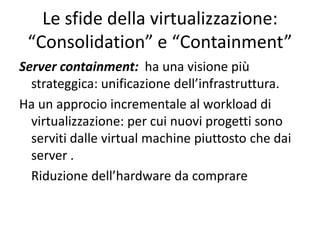 Server containment: ha una visione più
strateggica: unificazione dell’infrastruttura.
Ha un approcio incrementale al workload di
virtualizzazione: per cui nuovi progetti sono
serviti dalle virtual machine piuttosto che dai
server .
Riduzione dell’hardware da comprare
Le sfide della virtualizzazione:
“Consolidation” e “Containment”
 