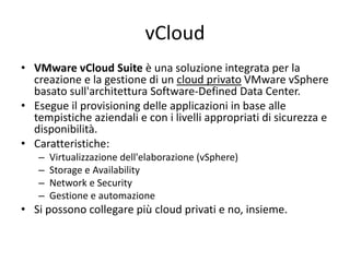 vCloud
• VMware vCloud Suite è una soluzione integrata per la
creazione e la gestione di un cloud privato VMware vSphere
basato sull'architettura Software-Defined Data Center.
• Esegue il provisioning delle applicazioni in base alle
tempistiche aziendali e con i livelli appropriati di sicurezza e
disponibilità.
• Caratteristiche:
– Virtualizzazione dell'elaborazione (vSphere)
– Storage e Availability
– Network e Security
– Gestione e automazione
• Si possono collegare più cloud privati e no, insieme.
 