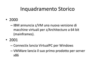 Inquadramento Storico
• 2000
– IBM annuncia z/VM una nuova versione di
macchine virtuali per z/Architecture a 64 bit
(mainframes).
• 2001
– Connectix lancia VirtualPC per Windows
– VMWare lancia il suo primo prodotto per server
x86
 