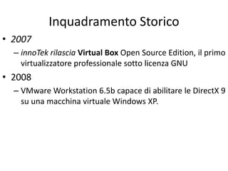 Inquadramento Storico
• 2007
– innoTek rilascia Virtual Box Open Source Edition, il primo
virtualizzatore professionale sotto licenza GNU
• 2008
– VMware Workstation 6.5b capace di abilitare le DirectX 9
su una macchina virtuale Windows XP.
 