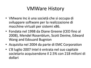 VMWare History
• VMware Inc è una società che si occupa di
sviluppare software per la realizzazione di
macchine virtuali per sistemi x86.
• Fondata nel 1998 da Diane Greene (CEO fino al
2008), Mendel Rosenblum, Scott Devine, Edward
Wang and Edouard Bugnion
• Acquisita nel 2004 da parte di EMC Corporation
• L’8 luglio 2007 Intel è entrata nel suo capitale
societario acquisendone il 2.5% con 218 milioni di
dollari
 