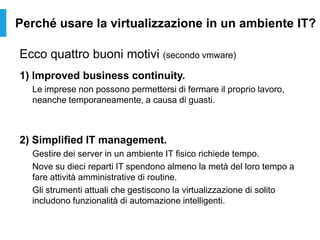 Perché usare la virtualizzazione in un ambiente IT?
Ecco quattro buoni motivi (secondo vmware)
1) Improved business continuity.
Le imprese non possono permettersi di fermare il proprio lavoro,
neanche temporaneamente, a causa di guasti.
2) Simplified IT management.
Gestire dei server in un ambiente IT fisico richiede tempo.
Nove su dieci reparti IT spendono almeno la metà del loro tempo a
fare attività amministrative di routine.
Gli strumenti attuali che gestiscono la virtualizzazione di solito
includono funzionalità di automazione intelligenti.
 