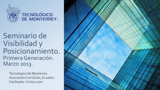 Seminario de
Visibilidad y
Posicionamiento.
Primera Generación.
Marzo 2013.
  Tecnológico de Monterrey.
  Asociación Civil Quito, Ecuador.
  Facilitador :Cristo León.
 