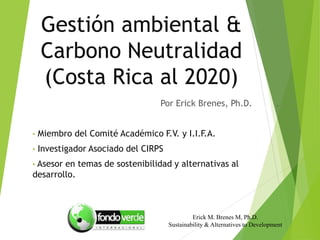 Gestión ambiental &
Carbono Neutralidad
(Costa Rica al 2020)
Por Erick Brenes, Ph.D. .
• Miembro del Comité Académico F.V. y I.I.F.A.
• Investigador Asociado del CIRPS
• Asesor en temas de sostenibilidad y alternativas al
desarrollo.
Erick M. Brenes M, Ph.D.
Sustainability & Alternatives to Development
 