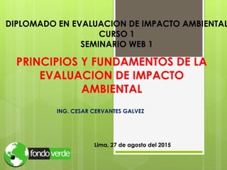 PRINCIPIOS Y FUNDAMENTOS DE LA
EVALUACION DE IMPACTO
AMBIENTAL
ING. CESAR CERVANTES GALVEZ
Lima, 27 de agosto del 2015
DIPLOMADO EN EVALUACION DE IMPACTO AMBIENTAL
CURSO 1
SEMINARIO WEB 1
 