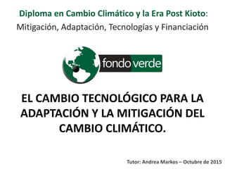 EL CAMBIO TECNOLÓGICO PARA LA
ADAPTACIÓN Y LA MITIGACIÓN DEL
CAMBIO CLIMÁTICO.
Diploma en Cambio Climático y la Era Post Kioto:
Mitigación, Adaptación, Tecnologías y Financiación
Tutor: Andrea Markos – Octubre de 2015
 
