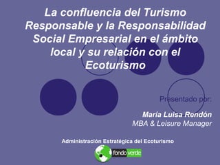 La confluencia del Turismo
Responsable y la Responsabilidad
Social Empresarial en el ámbito
local y su relación con el
Ecoturismo
Presentado por:
María Luisa Rendón
MBA & Leisure Manager
Administración Estratégica del Ecoturismo
 