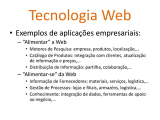 Tecnologia Web
• Exemplos de aplicações empresariais:
  – “Alimentar” a Web
     • Motores de Pesquisa: empresa, produtos, localização,…
     • Catálogo de Produtos: integração com clientes, atualização
       de informação e preços,…
     • Distribuição de Informação: partilha, colaboração,…
  – “Alimentar-se” da Web
     • Informação de Fornecedores: materiais, serviços, logística,…
     • Gestão de Processos: lojas e filiais, armazéns, logística,…
     • Conhecimento: integração de dados, ferramentas de apoio
       ao negócio,…
 