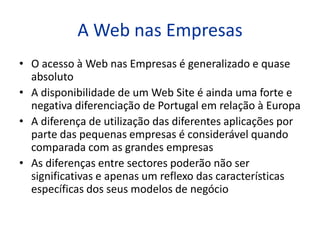 A Web nas Empresas
• O acesso à Web nas Empresas é generalizado e quase
  absoluto
• A disponibilidade de um Web Site é ainda uma forte e
  negativa diferenciação de Portugal em relação à Europa
• A diferença de utilização das diferentes aplicações por
  parte das pequenas empresas é considerável quando
  comparada com as grandes empresas
• As diferenças entre sectores poderão não ser
  significativas e apenas um reflexo das características
  específicas dos seus modelos de negócio
 