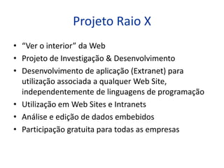 Projeto Raio X
• “Ver o interior” da Web
• Projeto de Investigação & Desenvolvimento
• Desenvolvimento de aplicação (Extranet) para
  utilização associada a qualquer Web Site,
  independentemente de linguagens de programação
• Utilização em Web Sites e Intranets
• Análise e edição de dados embebidos
• Participação gratuita para todas as empresas
 