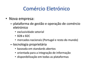 Comércio Eletrónico
• Nova empresa:
  – plataforma de gestão e operação de comércio
    eletrónico
     • exclusividade setorial
     • B2B e B2C
     • mercados nacionais (Portugal e resto do mundo)
  – tecnologia proprietária
     • baseada em standards abertos
     • orientada para a integração de informação
     • disponibilização em todas as plataformas
 