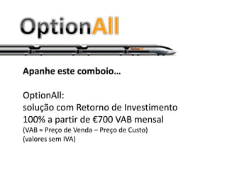 Apanhe este comboio…

OptionAll:
solução com Retorno de Investimento
100% a partir de €700 VAB mensal
(VAB = Preço de Venda – Preço de Custo)
(valores sem IVA)
 