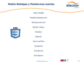 Mobile WebApps y Plataformas móviles



                    HSLA /RGBA

                 Multiple Background

                  Background-size

                    Border-radius

                      Shadow

                      Opacity

                    Text-overflow

                     Gradients

                     Transforms

                     Animations


                        © DEIMOS Space S.L.U.   25
 