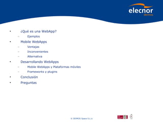 •       ¿Qué es una WebApp?
    –      Ejemplos
•       Mobile WebApps
    –      Ventajas
    –      Inconvenientes
    –      Alternativa
•       Desarrollando WebApps
    –      Mobile WebApps y Plataformas móviles
    –      Frameworks y plugins
•       Conclusión
•       Preguntas




                                        © DEIMOS Space S.L.U.
 
