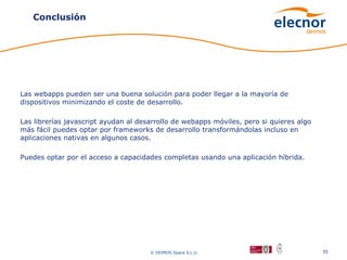 Conclusión




Las webapps pueden ser una buena solución para poder llegar a la mayoría de
dispositivos minimizando el coste de desarrollo.

Las librerías javascript ayudan al desarrollo de webapps móviles, pero si quieres algo
más fácil puedes optar por frameworks de desarrollo transformándolas incluso en
aplicaciones nativas en algunos casos.

Puedes optar por el acceso a capacidades completas usando una aplicación híbrida.




                                      © DEIMOS Space S.L.U.                              35
 
