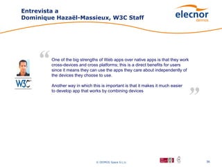 Entrevista a
Dominique Hazaël-Massieux, W3C Staff




        One of the big strengths of Web apps over native apps is that they work
        cross-devices and cross platforms; this is a direct benefits for users
        since it means they can use the apps they care about independently of
        the devices they choose to use.

        Another way in which this is important is that it makes it much easier
        to develop app that works by combining devices




                               © DEIMOS Space S.L.U.                              36
 