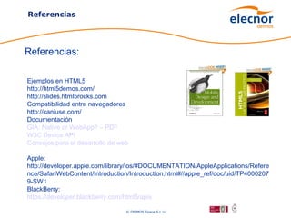 Referencias




Referencias:

Ejemplos en HTML5
http://html5demos.com/
http://slides.html5rocks.com
Compatibilidad entre navegadores
http://caniuse.com/
Documentación
GIA: Native or WebApp? – PDF
W3C Device API
Consejos para el desarrollo de web

Apple:
http://developer.apple.com/library/ios/#DOCUMENTATION/AppleApplications/Refere
nce/SafariWebContent/Introduction/Introduction.html#//apple_ref/doc/uid/TP4000207
9-SW1
BlackBerry:
https://developer.blackberry.com/html5/apis

                                 © DEIMOS Space S.L.U.
 