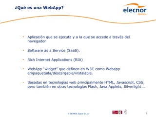 ¿Qué es una WebApp?




   •   Aplicación que se ejecuta y a la que se accede a través del
       navegador

   •   Software as a Service (SaaS).

   •   Rich Internet Applications (RIA)

   •   WebApp “widget” que definen en W3C como Webapp
       empaquetada/descargable/instalable.

   •   Basadas en tecnologías web principalmente HTML, Javascript, CSS,
       pero también en otras tecnologías Flash, Java Applets, Silverlight …




                              © DEIMOS Space S.L.U.                           5
 