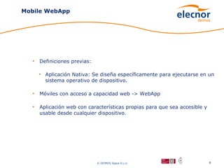 Mobile WebApp




  •   Definiciones previas:

      • Aplicación Nativa: Se diseña específicamente para ejecutarse en un
        sistema operativo de dispositivo.

  •   Móviles con acceso a capacidad web -> WebApp

  •   Aplicación web con características propias para que sea accesible y
      usable desde cualquier dispositivo.




                              © DEIMOS Space S.L.U.                         8
 