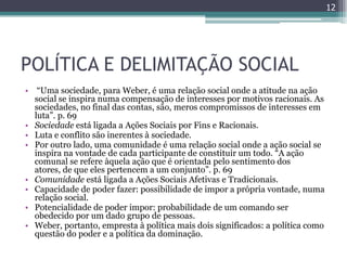 12




POLÍTICA E DELIMITAÇÃO SOCIAL
• “Uma sociedade, para Weber, é uma relação social onde a atitude na ação
  social se inspira numa compensação de interesses por motivos racionais. As
  sociedades, no final das contas, são, meros compromissos de interesses em
  luta”. p. 69
• Sociedade está ligada a Ações Sociais por Fins e Racionais.
• Luta e conflito são inerentes à sociedade.
• Por outro lado, uma comunidade é uma relação social onde a ação social se
  inspira na vontade de cada participante de constituir um todo. “A ação
  comunal se refere àquela ação que é orientada pelo sentimento dos
  atores, de que eles pertencem a um conjunto”. p. 69
• Comunidade está ligada a Ações Sociais Afetivas e Tradicionais.
• Capacidade de poder fazer: possibilidade de impor a própria vontade, numa
  relação social.
• Potencialidade de poder impor: probabilidade de um comando ser
  obedecido por um dado grupo de pessoas.
• Weber, portanto, empresta à política mais dois significados: a política como
  questão do poder e a política da dominação.
 