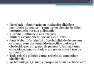 14




• Herrshaft – dominação ou institucionalidade e
  instituição do senhor – é um termo alemão de difícil
  interpretação por sua polissemia.
• Herrshaft influencia nas relações
  militares, econômicas, sociais e culturais.
• Para Weber, Herrshaft é a “probabilidade de que um
  comando com um conteúdo específico dado será
  obedecido por um grupo de pessoas”, “um ato, uma
  capacidade, uma vontade – um poder autoritário de
  comando”.
• Toda relação política é uma relação de comando e
  obediência.
• Weber indaga: Quando e porque os homens obedecem?
 