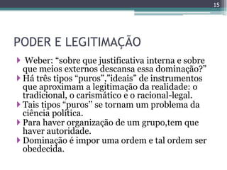 15




PODER E LEGITIMAÇÃO
 Weber: “sobre que justificativa interna e sobre
  que meios externos descansa essa dominação?”
 Há três tipos “puros”,”ideais” de instrumentos
  que aproximam a legitimação da realidade: o
  tradicional, o carismático e o racional-legal.
 Tais tipos “puros‟‟ se tornam um problema da
  ciência política.
 Para haver organização de um grupo,tem que
  haver autoridade.
 Dominação é impor uma ordem e tal ordem ser
  obedecida.
 