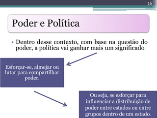 16




  Poder e Política
  • Dentro desse contexto, com base na questão do
    poder, a política vai ganhar mais um significado.


Esforçar-se, almejar ou
lutar para compartilhar
         poder.


                               Ou seja, se esforçar para
                             influenciar a distribuição de
                             poder entre estados ou entre
                             grupos dentro de um estado.
 