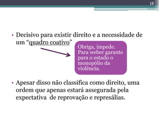 18




• Decisivo para existir direito e a necessidade de
  um “quadro coativo”
                         Obriga, impede.
                         Para weber garante
                         para o estado o
                         monopólio da
                         violência.

• Apesar disso não classifica como direito, uma
  ordem que apenas estará assegurada pela
  expectativa de reprovação e represálias.
 