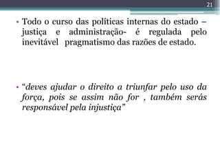 21


• Todo o curso das políticas internas do estado –
  justiça e administração- é regulada pelo
  inevitável pragmatismo das razões de estado.




• “deves ajudar o direito a triunfar pelo uso da
  força, pois se assim não for , também serás
  responsável pela injustiça”
 