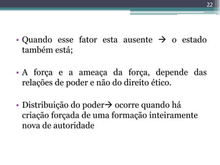 22




• Quando esse fator esta ausente  o estado
  também está;

• A força e a ameaça da força, depende das
  relações de poder e não do direito ético.

• Distribuição do poder ocorre quando há
  criação forçada de uma formação inteiramente
  nova de autoridade
 