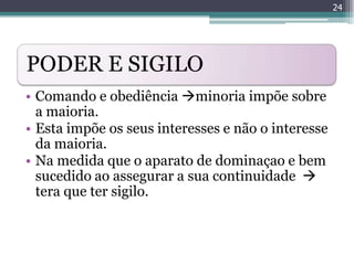 24




PODER E SIGILO
• Comando e obediência minoria impõe sobre
  a maioria.
• Esta impõe os seus interesses e não o interesse
  da maioria.
• Na medida que o aparato de dominaçao e bem
  sucedido ao assegurar a sua continuidade 
  tera que ter sigilo.
 