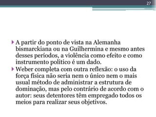 27




 A partir do ponto de vista na Alemanha
  bismarckiana ou na Guilhermina e mesmo antes
  desses períodos, a violência como efeito e como
  instrumento politico é um dado.
 Weber completa com outra reflexão: o uso da
  força física não seria nem o único nem o mais
  usual método de administrar a estrutura de
  dominação, mas pelo contrário de acordo com o
  autor: seus detentores têm empregado todos os
  meios para realizar seus objetivos.
 