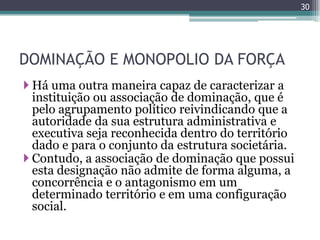30




DOMINAÇÃO E MONOPOLIO DA FORÇA
 Há uma outra maneira capaz de caracterizar a
  instituição ou associação de dominação, que é
  pelo agrupamento político reivindicando que a
  autoridade da sua estrutura administrativa e
  executiva seja reconhecida dentro do território
  dado e para o conjunto da estrutura societária.
 Contudo, a associação de dominação que possui
  esta designação não admite de forma alguma, a
  concorrência e o antagonismo em um
  determinado território e em uma configuração
  social.
 