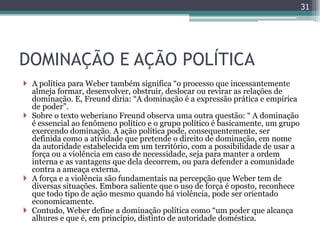 31




DOMINAÇÃO E AÇÃO POLÍTICA
 A política para Weber também significa “o processo que incessantemente
  almeja formar, desenvolver, obstruir, deslocar ou revirar as relações de
  dominação. E, Freund diria: “A dominação é a expressão prática e empírica
  de poder”.
 Sobre o texto weberiano Freund observa uma outra questão: “ A dominação
  é essencial ao fenômeno político e o grupo político é basicamente, um grupo
  exercendo dominação. A ação política pode, consequentemente, ser
  definida como a atividade que pretende o direito de dominação, em nome
  da autoridade estabelecida em um território, com a possibilidade de usar a
  força ou a violência em caso de necessidade, seja para manter a ordem
  interna e as vantagens que dela decorrem, ou para defender a comunidade
  contra a ameaça externa.
 A força e a violência são fundamentais na percepção que Weber tem de
  diversas situações. Embora saliente que o uso de força é oposto, reconhece
  que todo tipo de ação mesmo quando há violência, pode ser orientado
  economicamente.
 Contudo, Weber define a dominação política como “um poder que alcança
  alhures e que é, em princípio, distinto de autoridade doméstica.
 