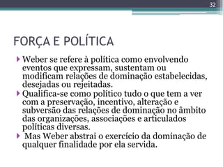32




FORÇA E POLÍTICA
 Weber se refere à política como envolvendo
  eventos que expressam, sustentam ou
  modificam relações de dominação estabelecidas,
  desejadas ou rejeitadas.
 Qualifica-se como político tudo o que tem a ver
  com a preservação, incentivo, alteração e
  subversão das relações de dominação no âmbito
  das organizações, associações e articulados
  políticas diversas.
 Mas Weber abstrai o exercício da dominação de
  qualquer finalidade por ela servida.
 